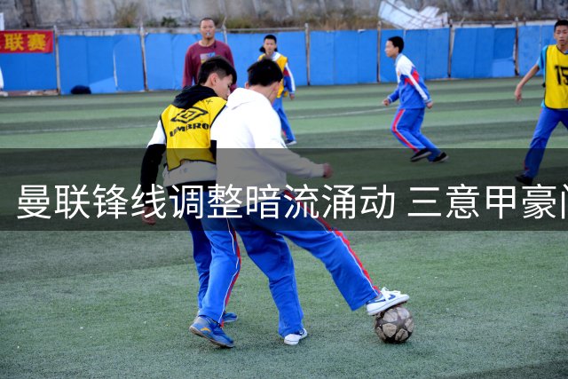 曼联锋线调整暗流涌动 三意甲豪门争夺齐尔克泽